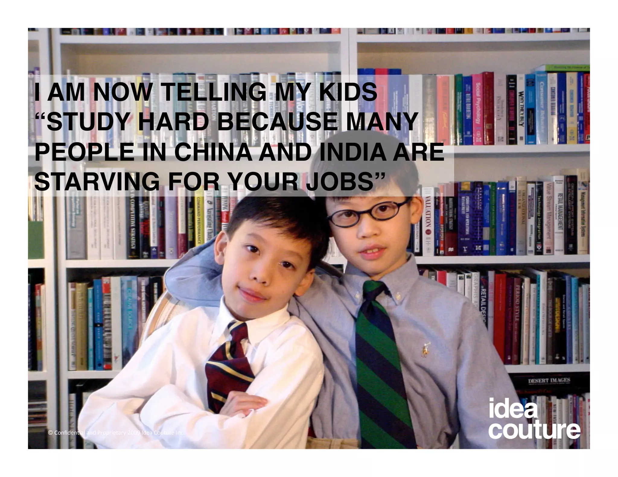 I AM NOW TELLING MY KIDS
“STUDY HARD BECAUSE MANY
PEOPLE IN CHINA AND INDIA ARE
STARVING FOR YOUR JOBS” 




© Conﬁden)al and Proprietary 2009 Idea Couture Inc. 
 