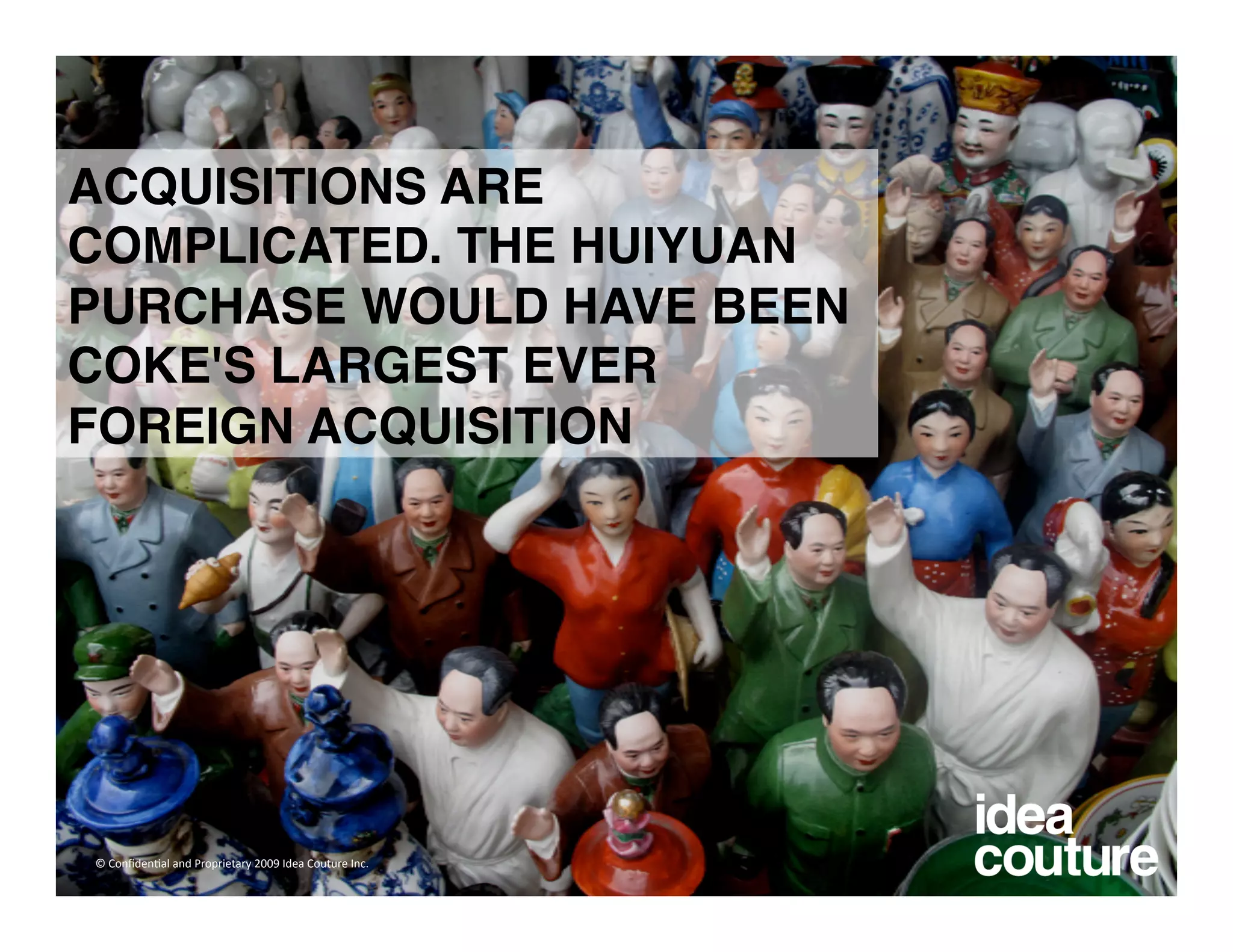 ACQUISITIONS ARE
COMPLICATED. THE HUIYUAN
PURCHASE WOULD HAVE BEEN
COKE'S LARGEST EVER
FOREIGN ACQUISITION




© Conﬁden)al and Proprietary 2009 Idea Couture Inc. 
 