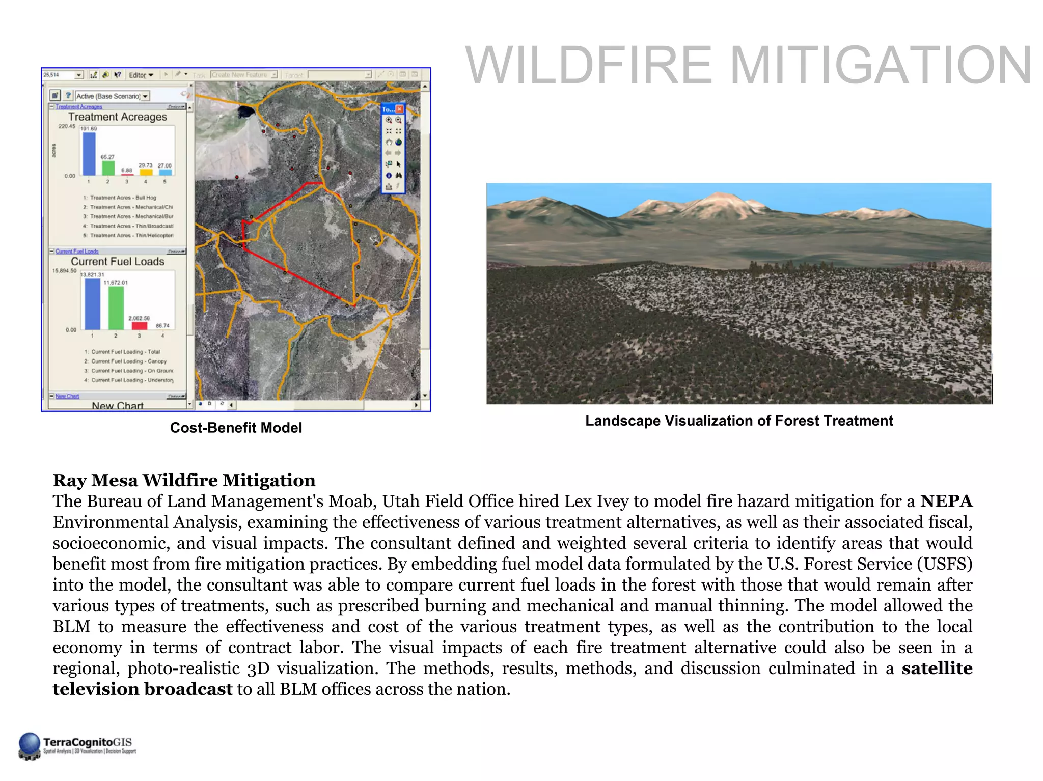 WILDFIRE MITIGATION




               Cost-Benefit Model                                     Landscape Visualization of Forest Treatment



Ray Mesa Wildfire Mitigation
The Bureau of Land Management's Moab, Utah Field Office hired Lex Ivey to model fire hazard mitigation for a NEPA
Environmental Analysis, examining the effectiveness of various treatment alternatives, as well as their associated fiscal,
socioeconomic, and visual impacts. The consultant defined and weighted several criteria to identify areas that would
benefit most from fire mitigation practices. By embedding fuel model data formulated by the U.S. Forest Service (USFS)
into the model, the consultant was able to compare current fuel loads in the forest with those that would remain after
various types of treatments, such as prescribed burning and mechanical and manual thinning. The model allowed the
BLM to measure the effectiveness and cost of the various treatment types, as well as the contribution to the local
economy in terms of contract labor. The visual impacts of each fire treatment alternative could also be seen in a
regional, photo-realistic 3D visualization. The methods, results, methods, and discussion culminated in a satellite
television broadcast to all BLM offices across the nation.
 