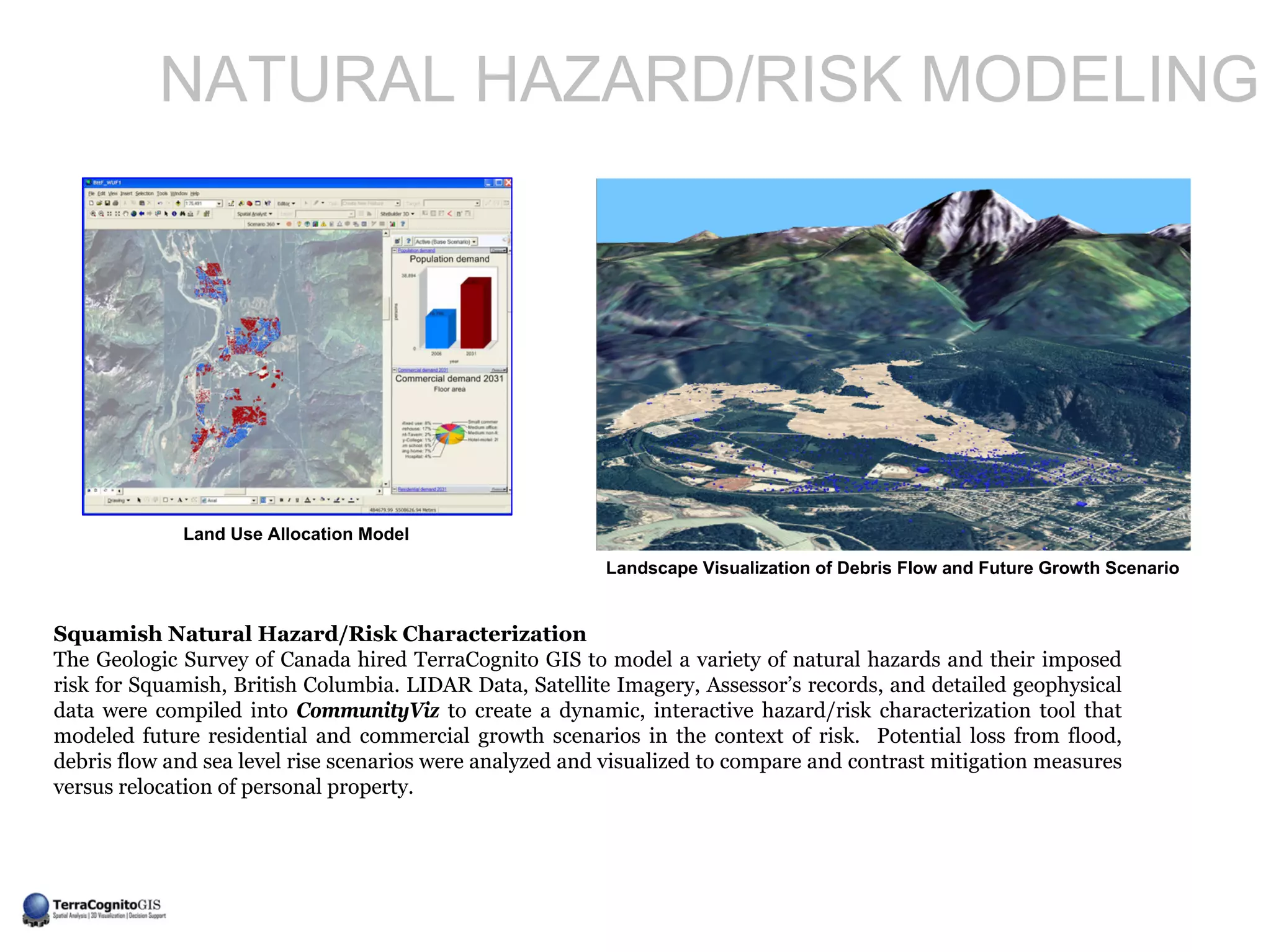 NATURAL HAZARD/RISK MODELING




             Land Use Allocation Model
                                                          Landscape Visualization of Debris Flow and Future Growth Scenario


Squamish Natural Hazard/Risk Characterization
The Geologic Survey of Canada hired TerraCognito GIS to model a variety of natural hazards and their imposed
risk for Squamish, British Columbia. LIDAR Data, Satellite Imagery, Assessor’s records, and detailed geophysical
data were compiled into CommunityViz to create a dynamic, interactive hazard/risk characterization tool that
modeled future residential and commercial growth scenarios in the context of risk. Potential loss from flood,
debris flow and sea level rise scenarios were analyzed and visualized to compare and contrast mitigation measures
versus relocation of personal property.
 