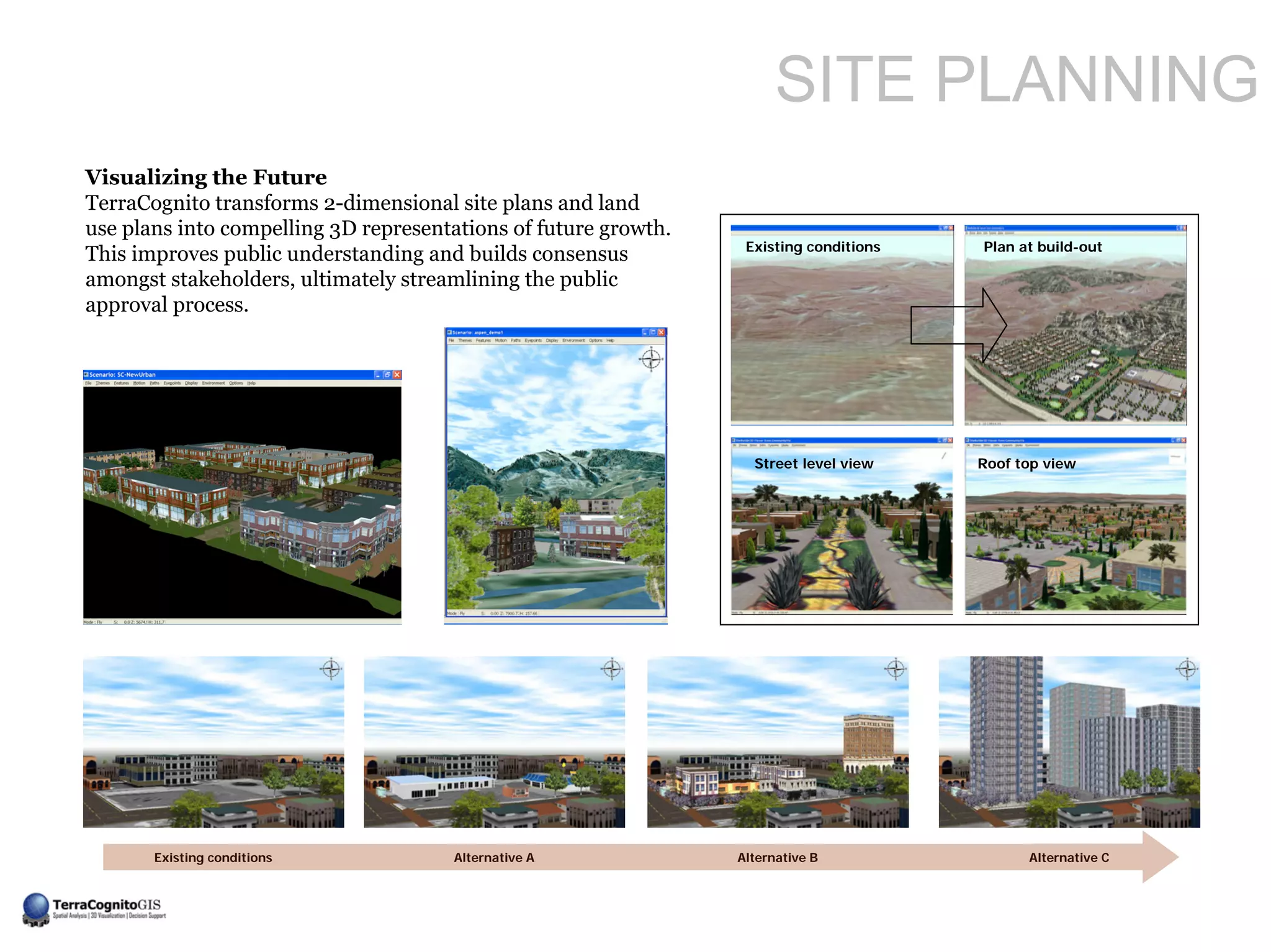 SITE PLANNING
Visualizing the Future
TerraCognito transforms 2-dimensional site plans and land
use plans into compelling 3D representations of future growth.
                                                                  Existing conditions   Plan at build-out
This improves public understanding and builds consensus
amongst stakeholders, ultimately streamlining the public
approval process.




                                                                   Street level view    Roof top view




       Existing conditions             Alternative A             Alternative B                Alternative C
 