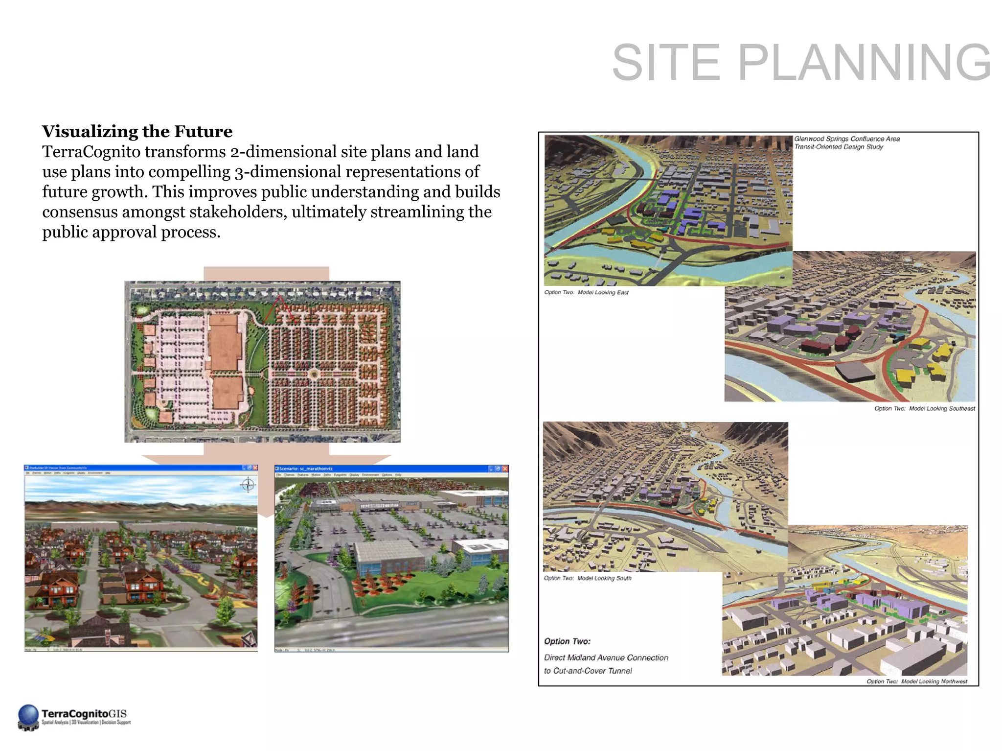 SITE PLANNING
Visualizing the Future
TerraCognito transforms 2-dimensional site plans and land
use plans into compelling 3-dimensional representations of
future growth. This improves public understanding and builds
consensus amongst stakeholders, ultimately streamlining the
public approval process.
 