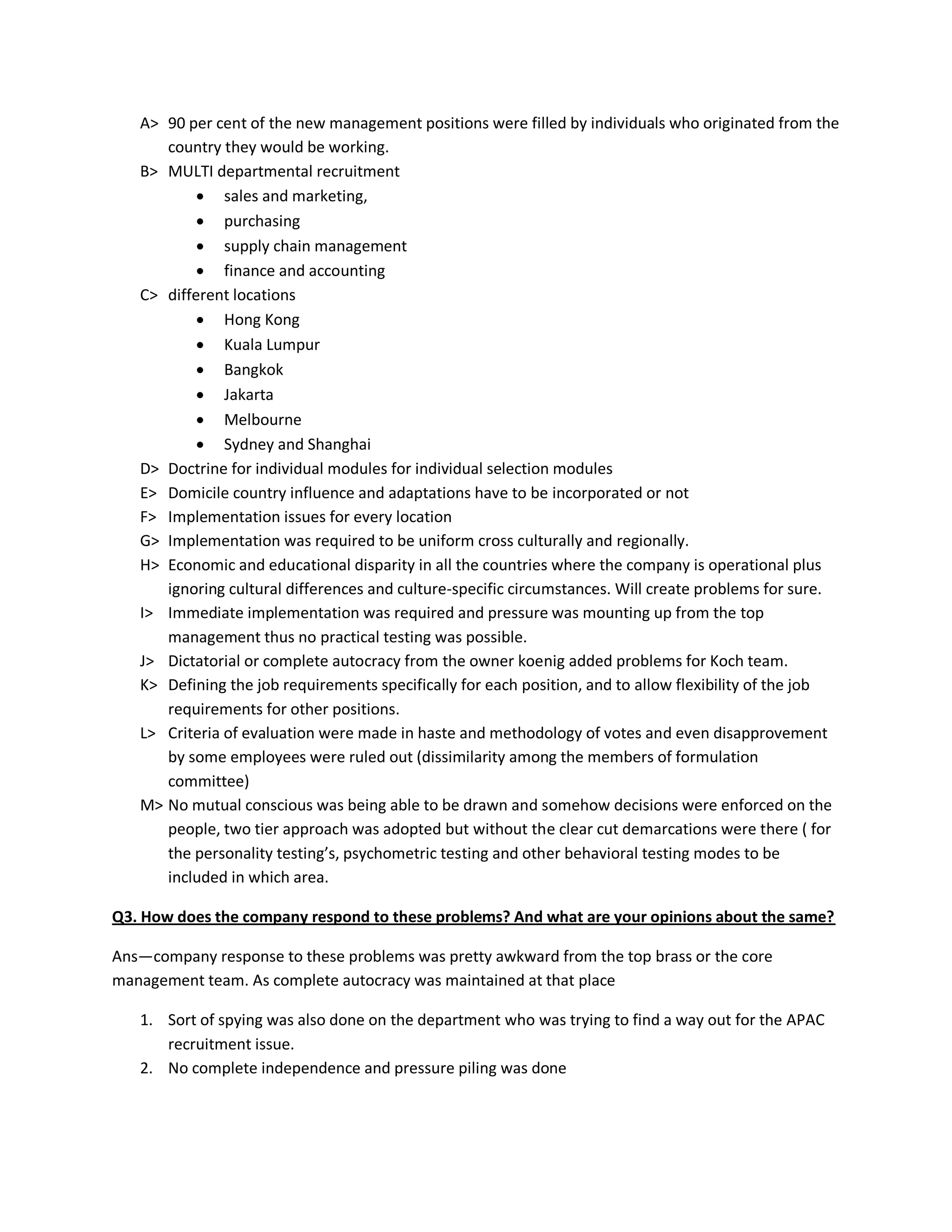 A> 90 per cent of the new management positions were filled by individuals who originated from the
      country they would be working.
   B> MULTI departmental recruitment
            sales and marketing,
            purchasing
            supply chain management
            finance and accounting
   C> different locations
            Hong Kong
            Kuala Lumpur
            Bangkok
            Jakarta
            Melbourne
            Sydney and Shanghai
   D> Doctrine for individual modules for individual selection modules
   E> Domicile country influence and adaptations have to be incorporated or not
   F> Implementation issues for every location
   G> Implementation was required to be uniform cross culturally and regionally.
   H> Economic and educational disparity in all the countries where the company is operational plus
      ignoring cultural differences and culture-specific circumstances. Will create problems for sure.
   I> Immediate implementation was required and pressure was mounting up from the top
      management thus no practical testing was possible.
   J> Dictatorial or complete autocracy from the owner koenig added problems for Koch team.
   K> Defining the job requirements specifically for each position, and to allow flexibility of the job
      requirements for other positions.
   L> Criteria of evaluation were made in haste and methodology of votes and even disapprovement
      by some employees were ruled out (dissimilarity among the members of formulation
      committee)
   M> No mutual conscious was being able to be drawn and somehow decisions were enforced on the
      people, two tier approach was adopted but without the clear cut demarcations were there ( for
      the personality testing’s, psychometric testing and other behavioral testing modes to be
      included in which area.

Q3. How does the company respond to these problems? And what are your opinions about the same?

Ans—company response to these problems was pretty awkward from the top brass or the core
management team. As complete autocracy was maintained at that place

   1. Sort of spying was also done on the department who was trying to find a way out for the APAC
      recruitment issue.
   2. No complete independence and pressure piling was done
 