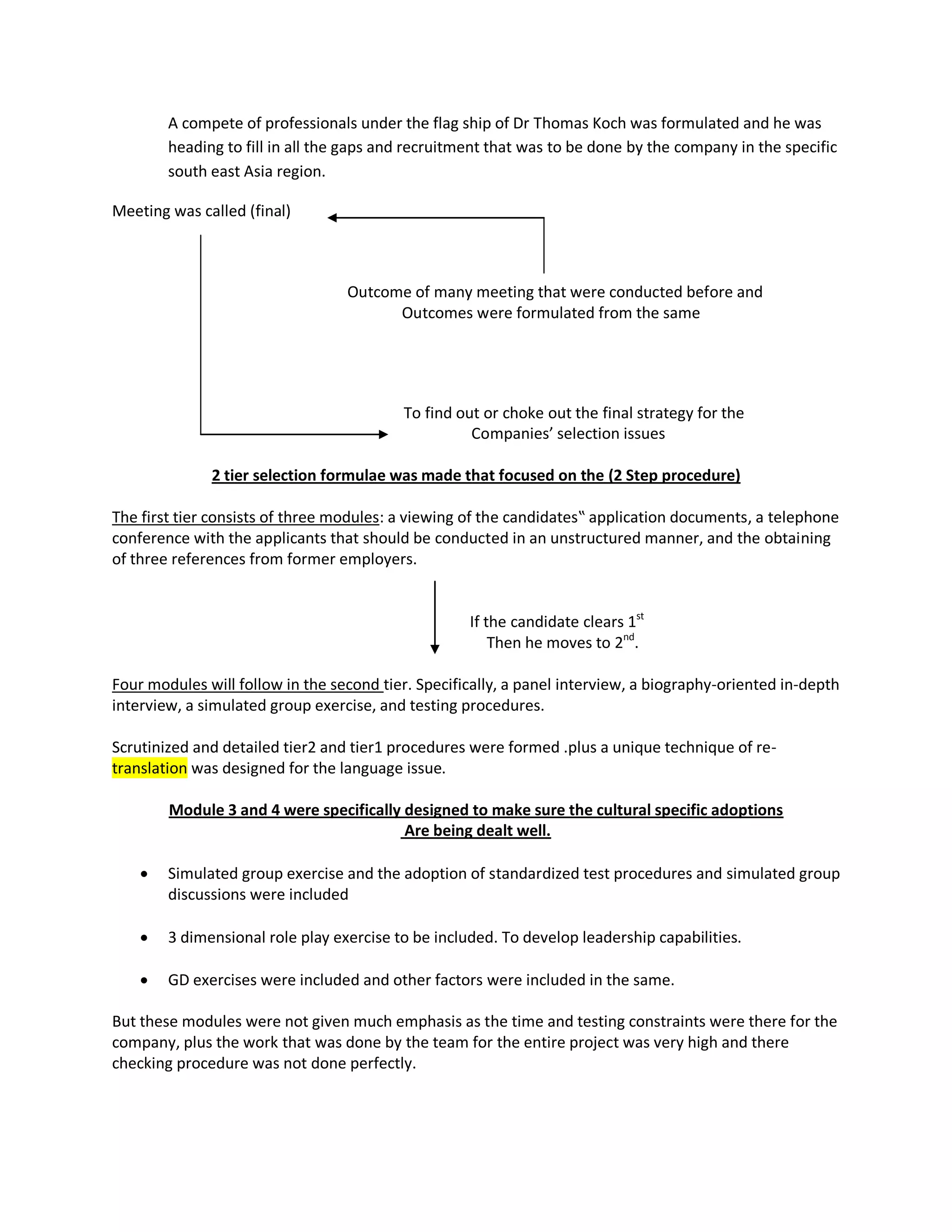 A compete of professionals under the flag ship of Dr Thomas Koch was formulated and he was
        heading to fill in all the gaps and recruitment that was to be done by the company in the specific
        south east Asia region.

Meeting was called (final)



                                  Outcome of many meeting that were conducted before and
                                        Outcomes were formulated from the same




                                          To find out or choke out the final strategy for the
                                                    Companies’ selection issues

              2 tier selection formulae was made that focused on the (2 Step procedure)

The first tier consists of three modules: a viewing of the candidates‟ application documents, a telephone
conference with the applicants that should be conducted in an unstructured manner, and the obtaining
of three references from former employers.


                                                    If the candidate clears 1st
                                                        Then he moves to 2nd.

Four modules will follow in the second tier. Specifically, a panel interview, a biography-oriented in-depth
interview, a simulated group exercise, and testing procedures.

Scrutinized and detailed tier2 and tier1 procedures were formed .plus a unique technique of re-
translation was designed for the language issue.

        Module 3 and 4 were specifically designed to make sure the cultural specific adoptions
                                         Are being dealt well.

       Simulated group exercise and the adoption of standardized test procedures and simulated group
        discussions were included

       3 dimensional role play exercise to be included. To develop leadership capabilities.

       GD exercises were included and other factors were included in the same.

But these modules were not given much emphasis as the time and testing constraints were there for the
company, plus the work that was done by the team for the entire project was very high and there
checking procedure was not done perfectly.
 
