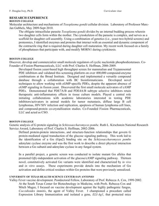 F. Douglas Ivey, Ph.D.                                                      Curriculum vitae

RESEARCH EXPERIENCE
BOSTON COLLEGE
Molecular architecture and mechanisms of Toxoplasma gondii cellular division. Laboratory of Professor Marc-
Jan Gubbels, May 2009-Sept 2010.
      The obligate intracellular parasite Toxoplasma gondii divides by an internal budding process wherein
      two daughter cells form within the mother. The cytoskeleton of the parasite is complex, and serves as a
      scaffold for daughter cell assembly. Using a combination of genetics (i.e., yeast two-hybrid screens) and
      proteomics, I identified enzymes and proteins that interact with an essential and dynamic component of
      the contractile ring that is required during daughter cell maturation. My recent work focused on a family
      of phosphatases that participate with, and modify MORN1 during cytokinesis.

BOSTON COLLEGE
Discover, develop and commercialize small molecule regulators of cyclic nucleotide phosphodiesterases. Co-
Founder of Fission Pharmaceuticals, LLC with Prof. Charles S. Hoffman, 2006-2009.
      Developed fission yeast-based high throughput screen for mammalian and Trypanosomal
      PDE inhibitors and validated this screening platform on over 400,000 compound-enzyme
      combinations at the Broad Institute. Designed and implemented a versatile compound
      database through a collaboration with BC bioinformaticians.            Developed novel
      techniques to allow working with cGMP-specific PDEs, despite the apparent absence of
      cGMP signaling in fission yeast. Discovered the first small molecule activators of cAMP
      PDEs. Demonstrated that PDE7A/B and PDE4A/B subtype selective inhibitors retain
      therapeutic anti-inflammatory effects in tissue culture models. Played a central role
      initiating collaborations with academic laboratories interested in testing PDE
      inhibitors/activators in animal models for tumor metastasis, diffuse large B cell
      lymphomas, HIV/SIV infection and replication, apoptosis of human lymphoma cell lines,
      and compound-protein co-crystallization studies. Co-Founded Fission Pharmaceuticals,
      LLC and acted as CSO.

BOSTON COLLEGE
Genetic analysis of G protein signaling in Schizosaccharomyces pombe. Ruth L. Kirschstein National Research
Service Award, Laboratory of Prof. Charles S. Hoffman, 2002-2006.
       Defined protein-protein interactions, and structure-function relationships that govern G
       protein-mediated signal transduction of the glucose signaling pathway. This work led to
       the identification of a Gα (Gpa2) binding site on the Schizosaccharomyces pombe
       adenylate cyclase enzyme and was the first work to describe a direct physical interaction
       between a Gα subunit and adenylate cyclase in any fungal system.

        In a parallel project, a genetic screen was conducted to isolate mutant Gα alleles that
        promoted Gβγ-independent activation of the glucose/cAMP signaling pathway. Thirteen
        novel, constitutively activated Gα variants were identified and characterized by in vivo
        and in vitro assays. These experiments provide details into the mechanism of Gα
        activation and define critical residues within Gα proteins that were previously unrealized.

UNIVERSITY OF TEXAS HEALTH SCIENCE CENTER-SAN ANTONIO
Valley Fever vaccine development. Postdoctoral Fellow, Laboratory of Prof. Rebecca A. Cox, 1999-2002.
       At the South Texas Center for Biotechnology in Medicine, with Profs. Rebecca Cox and
       Mitch Magee, I focused on vaccine development against the highly pathogenic fungus,
       Coccidioides immitis, the agent of Valley Fever. I championed a procedure called
       Expression Library Immunization and isolated a gene, ELI-Ag1, that protected mice
 