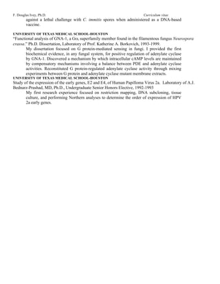 F. Douglas Ivey, Ph.D.                                                   Curriculum vitae
        against a lethal challenge with C. immitis spores when administered as a DNA-based
        vaccine.

UNIVERSITY OF TEXAS MEDICAL SCHOOL-HOUSTON
“Functional analysis of GNA-1, a Gαi superfamily member found in the filamentous fungus Neurospora
crassa.” Ph.D. Dissertation, Laboratory of Prof. Katherine A. Borkovich, 1993-1999.
       My dissertation focused on G protein-mediated sensing in fungi. I provided the first
       biochemical evidence, in any fungal system, for positive regulation of adenylate cyclase
       by GNA-1. Discovered a mechanism by which intracellular cAMP levels are maintained
       by compensatory mechanisms involving a balance between PDE and adenylate cyclase
       activities. Reconstituted G protein-regulated adenylate cyclase activity through mixing
       experiments between G protein and adenylate cyclase mutant membrane extracts.
UNIVERSITY OF TEXAS MEDICAL SCHOOL-HOUSTON
Study of the expression of the early genes, E2 and E4, of Human Papilloma Virus 2a. Laboratory of A.J.
Bednarz-Prashad, MD, Ph.D., Undergraduate Senior Honors Elective, 1992-1993
       My first research experience focused on restriction mapping, DNA subcloning, tissue
       culture, and performing Northern analyses to determine the order of expression of HPV
       2a early genes.
 
