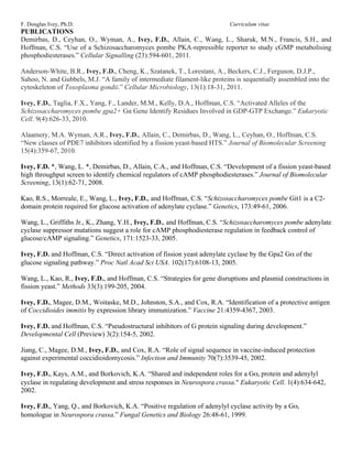 F. Douglas Ivey, Ph.D.                                                     Curriculum vitae
PUBLICATIONS
Demirbas, D., Ceyhan, O., Wyman, A., Ivey, F.D., Allain, C., Wang, L., Sharuk, M.N., Francis, S.H., and
Hoffman, C.S. “Use of a Schizosaccharomyces pombe PKA-repressible reporter to study cGMP metabolising
phosphodiesterases.” Cellular Signalling (23):594-601, 2011.

Anderson-White, B.R., Ivey, F.D., Cheng, K., Szatanek, T., Lorestani, A., Beckers, C.J., Ferguson, D.J.P.,
Sahoo, N. and Gubbels, M.J. “A family of intermediate filament-like proteins is sequentially assembled into the
cytoskeleton of Toxoplasma gondii.” Cellular Microbiology, 13(1):18-31, 2011.

Ivey, F.D., Taglia, F.X., Yang, F., Lander, M.M., Kelly, D.A., Hoffman, C.S. “Activated Alleles of the
Schizosaccharomyces pombe gpa2+ Gα Gene Identify Residues Involved in GDP-GTP Exchange.” Eukaryotic
Cell. 9(4):626-33, 2010.

Alaamery, M.A. Wyman, A.R., Ivey, F.D., Allain, C., Demirbas, D., Wang, L., Ceyhan, O., Hoffman, C.S.
“New classes of PDE7 inhibitors identified by a fission yeast-based HTS.” Journal of Biomolecular Screening
15(4):359-67, 2010.

Ivey, F.D. *, Wang, L. *, Demirbas, D., Allain, C.A., and Hoffman, C.S. “Development of a fission yeast-based
high throughput screen to identify chemical regulators of cAMP phosphodiesterases.” Journal of Biomolecular
Screening, 13(1):62-71, 2008.

Kao, R.S., Morreale, E., Wang, L., Ivey, F.D., and Hoffman, C.S. “Schizosaccharomyces pombe Git1 is a C2-
domain protein required for glucose activation of adenylate cyclase.” Genetics, 173:49-61, 2006.

Wang, L., Griffiths Jr., K., Zhang, Y.H., Ivey, F.D., and Hoffman, C.S. “Schizosaccharomyces pombe adenylate
cyclase suppressor mutations suggest a role for cAMP phosphodiesterase regulation in feedback control of
glucose/cAMP signaling.” Genetics, 171:1523-33, 2005.

Ivey, F.D. and Hoffman, C.S. “Direct activation of fission yeast adenylate cyclase by the Gpa2 Gα of the
glucose signaling pathway.” Proc Natl Acad Sci USA. 102(17):6108-13, 2005.

Wang, L., Kao, R., Ivey, F.D., and Hoffman, C.S. “Strategies for gene disruptions and plasmid constructions in
fission yeast.” Methods 33(3):199-205, 2004.

Ivey, F.D., Magee, D.M., Woitaske, M.D., Johnston, S.A., and Cox, R.A. “Identification of a protective antigen
of Coccidioides immitis by expression library immunization.” Vaccine 21:4359-4367, 2003.

Ivey, F.D. and Hoffman, C.S. “Pseudostructural inhibitors of G protein signaling during development.”
Developmental Cell (Preview) 3(2):154-5, 2002.

Jiang, C., Magee, D.M., Ivey, F.D., and Cox, R.A. “Role of signal sequence in vaccine-induced protection
against experimental coccidioidomycosis.” Infection and Immunity 70(7):3539-45, 2002.

Ivey, F.D., Kays, A.M., and Borkovich, K.A. “Shared and independent roles for a Gαi protein and adenylyl
cyclase in regulating development and stress responses in Neurospora crassa." Eukaryotic Cell. 1(4):634-642,
2002.

Ivey, F.D., Yang, Q., and Borkovich, K.A. “Positive regulation of adenylyl cyclase activity by a Gαi
homologue in Neurospora crassa.” Fungal Genetics and Biology 26:48-61, 1999.
 