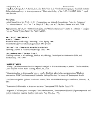F. Douglas Ivey, Ph.D.                                                  Curriculum vitae
Ivey, F.D. *, Hodge, P.N. *, Turner, G.E., and Borkovich, K.A. “The Gαi homologue gna-1 controls multiple
differentiation pathways in Neurospora crassa.” Molecular Biology of the Cell 7:1283-1297, 1996. * equal
contributions


PATENTS
United States Patent No. 7,342.101 B1 “Compositions and Methods Comprising a Protective Antigen of
Coccidioides immitis.” R.A. Cox, D.M. Magee, F.D. Ivey, and M.D. Woitaske. Issued March 11, 2008.

Application no. 12/426,171 “Inhibitors of cyclic AMP Phosphodiesterases.” Charles S. Hoffman, F. Douglas
Ivey and Arlene Wyman Petri. Filed April 17, 2009.


TEACHING EXPERIENCE
BOSTON COLLEGE
Advanced Molecular Biology Laboratory Course. Spring 2006
Trained and supervised laboratory personnel. 2002-present
UNIVERSITY OF TEXAS MEDICAL SCHOOL-HOUSTON
Teaching Assistant in Medical Microbiology. 1993-1996
UNIVERSTY OF HOUSTON-DOWNTOWN
Teaching Assistant in Microbiology, Medical Microbiology, Techniques in Recombinant DNA, and
Biochemistry. 1991-1993


INVITED TALKS
“Mining G protein structure-function via genetic analysis in Schizosaccharomyces pombe.” The Second East
Coast Regional Fission Yeast Meeting, Miami, FL, 2005.

“Glucose signaling in Schizosaccharomyces pombe: The Gpa2-adenylyl cyclase connection.” Platform
presentation. 2004 Yeast Genetics and Molecular Biology Meeting, University of Washington, Seattle.

“Vaccine development against Coccidioides immitis," San Antonio Microbiologist Conference, Kerrville, TX,
2001.

“Heterotrimeric G proteins in Neurospora crassa," Neurospora 1998, Pacific Grove, CA.

“Properties of a Neurospora crassa gna-1 Gαi deletion mutant," Developmental control of gene expression and
protein modulation meeting, Stanford University, Palo Alto, CA, 1996.
 