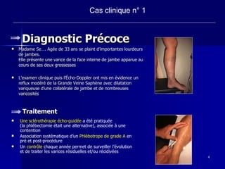 Diagnostic Précoce Madame Se…. Agée de 33 ans se plaint d’importantes lourdeurs de jambes.  Elle présente une varice de la face interne de jambe apparue au cours de ses deux grossesses L’examen clinique puis l’Écho-Doppler ont mis en évidence un reflux modéré de la Grande Veine Saphène avec dilatation variqueuse d’une collatérale de jambe et de nombreuses varicosités Cas clinique n° 1 Traitement Une sclérothérapie écho-guidée  a été pratiquée  (la phlébectomie était une alternative), associée à une contention Association systématique d’un  Phlébotrope de grade A  en pré et post-procédure  Un  contrôle  chaque année permet de surveiller l’évolution et de traiter les varices résiduelles et/ou récidivées 