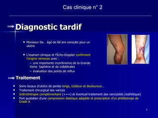 Diagnostic tardif Monsieur Da… âgé de 68 ans consulte pour un ulcère L’examen clinique et l’Écho-Doppler  confirment l’origine veineuse  avec : une importante incontinence de la Grande Veine  Saphène et de collatérales  évaluation des points de reflux  Cas clinique n° 2 Traitement Soins locaux d’ulcère de jambe  longs, co û teux et douloureux … Traitement chirurgical des varices  Sclérothérapie complémentaire  (+++) et éventuel traitement des varicosités (esthétique) Port quotidien d’une  compression élastique adaptée et prescription d’un phlébotrope de Grade A 