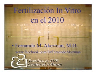 www.facebook.com/DrFernandoAkerman
Fertilización In VitroFertilización In Vitro
en el 2010en el 2010
•• Fernando M. Akerman, M.D.Fernando M. Akerman, M.D.
www.facebook.com/DrFernandoAkerman
 