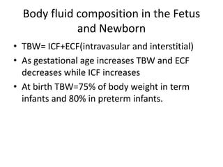 Body fluid composition in the Fetus 
and Newborn 
• TBW= ICF+ECF(intravasular and interstitial) 
• As gestational age increases TBW and ECF 
decreases while ICF increases 
• At birth TBW=75% of body weight in term 
infants and 80% in preterm infants. 
 