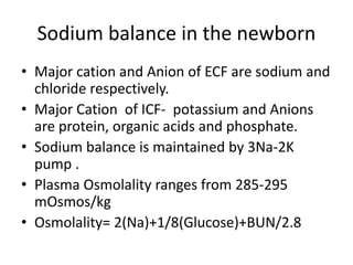 Sodium balance in the newborn 
• Major cation and Anion of ECF are sodium and 
chloride respectively. 
• Major Cation of ICF- potassium and Anions 
are protein, organic acids and phosphate. 
• Sodium balance is maintained by 3Na-2K 
pump . 
• Plasma Osmolality ranges from 285-295 
mOsmos/kg 
• Osmolality= 2(Na)+1/8(Glucose)+BUN/2.8 
 