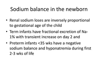 Sodium balance in the newborn 
• Renal sodium loses are inversely proportional 
to gestational age of the child 
• Term infants have fractional excretion of Na- 
1% with transient increase on day 2 and 
• Preterm infants <35 wks have a negative 
sodium balance and hyponatremia during first 
2-3 wks of life 
 