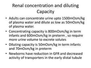 Renal concentration and diluting 
Capacity 
• Adults can concentrate urine upto 1500mOsm/kg 
of plasma water and dilute as low as 50mOsm/kg 
of plasma water. 
• Concentrating capacity is 800mOsm/kg in term 
infants and 600mOsm/kg in preterm , so require 
more urine volume to excrete solutes 
• Diluting capacity is 50mOsm/kg in term infants 
and 70mOsm/kg in preterm 
• Newborns have reduction in GFR and decreased 
activity of transporters in the early distal tubule 
 