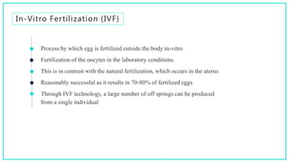 In-Vitro Fertilization (IVF)
Process by which egg is fertilized outside the body in-vitro
Fertilization of the oocytes in the laboratory conditions.
This is in contrast with the natural fertilization, which occurs in the uterus
Reasonably successful as it results in 70-80% of fertilized eggs
Through IVF technology, a large number of off springs can be produced
from a single individual
 