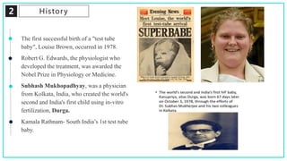 2 History
The first successful birth of a "test tube
baby", Louise Brown, occurred in 1978.
Robert G. Edwards, the physiologist who
developed the treatment, was awarded the
Nobel Prize in Physiology or Medicine.
Subhash Mukhopadhyay, was a physician
from Kolkata, India, who created the world's
second and India's first child using in-vitro
fertilization, Durga.
Kamala Rathnam- South India’s 1st test tube
baby.
 