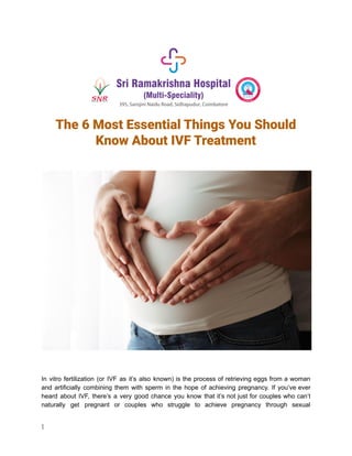 The 6 Most Essential Things You Should
Know About IVF Treatment
‍
‍
In vitro fertilization (or IVF as it’s also known) is the process of retrieving eggs from a woman
and artificially combining them with sperm in the hope of achieving pregnancy. If you’ve ever
heard about IVF, there’s a very good chance you know that it’s not just for couples who can’t
naturally get pregnant or couples who struggle to achieve pregnancy through sexual
1
 