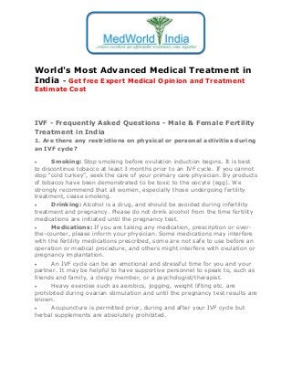 World's Most Advanced Medical Treatment in
India - Get free Expert Medical Opinion and Treatment
Estimate Cost

IVF - Frequently Asked Questions - Male & Female Fertility
Treatment in India
1. Are there any restrictions on physical or personal activities during
an IVF cycle?
Smoking: Stop smoking before ovulation induction begins. It is best
to discontinue tobacco at least 3 months prior to an IVF cycle. If you cannot
stop “cold turkey”, seek the care of your primary care physician. By products
of tobacco have been demonstrated to be toxic to the oocyte (egg). We
strongly recommend that all women, especially those undergoing fertility
treatment, cease smoking.

Drinking: Alcohol is a drug, and should be avoided during infertility
treatment and pregnancy. Please do not drink alcohol from the time fertility
medications are initiated until the pregnancy test.

Medications: If you are taking any medication, prescription or overthe-counter, please inform your physician. Some medications may interfere
with the fertility medications prescribed, some are not safe to use before an
operation or medical procedure, and others might interfere with ovulation or
pregnancy implantation.

An IVF cycle can be an emotional and stressful time for you and your
partner. It may be helpful to have supportive personnel to speak to, such as
friends and family, a clergy member, or a psychologist/therapist.

Heavy exercise such as aerobics, jogging, weight lifting etc. are
prohibited during ovarian stimulation and until the pregnancy test results are
known.

Acupuncture is permitted prior, during and after your IVF cycle but
herbal supplements are absolutely prohibited.


 