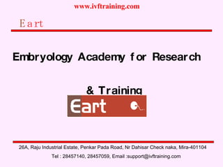 E art Embryology Academy for Research  & Training 26A, Raju Industrial Estate, Penkar Pada Road, Nr Dahisar Check naka, Mira-401104 Tel : 28457140, 28457059, Email :support@ivftraining.com 
