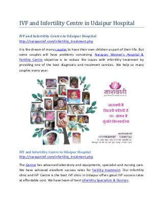 IVF and Infertility Centre in Udaipur Hospital
IVF and Infertility Centre in Udaipur Hospital
http://narayaniivf.com/infertility_treatment.php
It is the dream of many couples to have their own children as part of their life. But
some couples will have problems conceiving. Narayani Women’s Hospital &
Fertility Centre objective is to reduce the issues with infertility treatment by
providing one of the best diagnostic and treatment services. We help so many
couples every year.
IVF and Infertility Centre in Udaipur Hospital
http://narayaniivf.com/infertility_treatment.php
The Centre has advanced laboratory and equipments, specialist and nursing care.
We have achieved excellent success rates for fertility treatment. Our Infertility
clinic and IVF Centre is the best IVF clinic in Udaipur offers great IVF success rates
at affordable cost. We have team of best Infertility Specialists & Doctors.
 