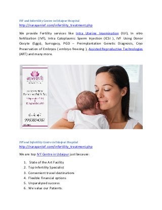 IVF and Infertility Centre in Udaipur Hospital
http://narayaniivf.com/infertility_treatment.php
We provide Fertility services like Intra Uterine Insemination (IUI), In vitro
fertilization (IVF), Intra Cytoplasmic Sperm Injection (ICSI ), IVF Using Donor
Oocyte (Eggs), Surrogacy, PGD – Preimplantation Genetic Diagnosis, Cryo
Preservation of Embryos ( embryo freezing ), Assisted Reproductive Technologies
(ART) and many more.
IVF and Infertility Centre in Udaipur Hospital
http://narayaniivf.com/infertility_treatment.php
We are top IVF Centre in Udaipur just because:
1. State of the Art Facility
2. Top Infertility Specialist
3. Convenient travel destinations
4. Flexible Financial options
5. Unparalyzed success
6. We value our Patients.
 