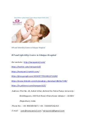 IVF and Infertility Centre in Udaipur Hospital
IVF and Infertility Centre in Udaipur Hospital
Our website: http://narayaniivf.com/
https://twitter.com/narayaniivf1
https://narayani1.tumblr.com/
https://plus.google.com/103697779326922710240
https://www.linkedin.com/in/pradeep-j-bandwal-8b01a7140/
https://in.pinterest.com/narayaniivf1/
Address: Plot No. 23, Ashok Vihar, Behind the Petrol Pump University-
Shobhagpura, 100 Feet Road, Khara Kuwa Udaipur – 313001
(Rajasthan), India.
Phone No.: +91 9983854587 / +91- 7230007262/63
E-mail: care@narayaniivf.com / narayaniivf@gmail.com
 