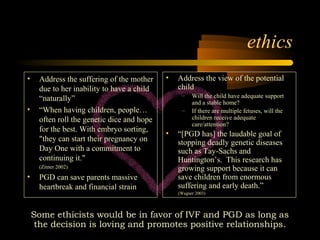 Engineering 124; 
Spring 2003 
10 
• Address the suffering of the mother 
due to her inability to have a child 
“naturally” 
• “When having children, people… 
often roll the genetic dice and hope 
for the best. With embryo sorting, 
"they can start their pregnancy on 
Day One with a commitment to 
continuing it." 
(Zitner 2002) 
• PGD can save parents massive 
heartbreak and financial strain 
ethics 
• Address the view of the potential 
child 
– Will the child have adequate support 
and a stable home? 
– If there are multiple fetuses, will the 
children receive adequate 
care/attention? 
• “[PGD has] the laudable goal of 
stopping deadly genetic diseases 
such as Tay-Sachs and 
Huntington’s. This research has 
growing support because it can 
save children from enormous 
suffering and early death.” 
(Wagner 2003) 
Some ethicists would be in favor of IVF and PGD as long as 
the decision is loving and promotes positive relationships. 
 