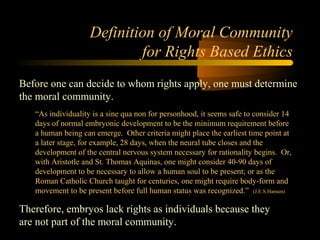 Engineering 124; 
Spring 2003 
Definition of Moral Community 
for Rights Based Ethics 
Before one can decide to whom rights apply, one must determine 
the moral community. 
“As individuality is a sine qua non for personhood, it seems safe to consider 14 
days of normal embryonic development to be the minimum requirement before 
a human being can emerge. Other criteria might place the earliest time point at 
a later stage, for example, 28 days, when the neural tube closes and the 
development of the central nervous system necessary for rationality begins. Or, 
with Aristotle and St. Thomas Aquinas, one might consider 40-90 days of 
development to be necessary to allow a human soul to be present; or as the 
Roman Catholic Church taught for centuries, one might require body-form and 
movement to be present before full human status was recognized.” (J.E.S.Hansen) 
Therefore, embryos lack rights as individuals because they 
are not part of the moral community. 
11 
 