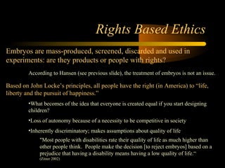 Engineering 124; 
Spring 2003 
Rights Based Ethics 
Embryos are mass-produced, screened, discarded and used in 
experiments: are they products or people with rights? 
According to Hansen (see previous slide), the treatment of embryos is not an issue. 
Based on John Locke’s principles, all people have the right (in America) to “life, 
liberty and the pursuit of happiness.” 
•What becomes of the idea that everyone is created equal if you start designing 
children? 
•Loss of autonomy because of a necessity to be competitive in society 
•Inherently discriminatory; makes assumptions about quality of life 
"Most people with disabilities rate their quality of life as much higher than 
other people think. People make the decision [to reject embryos] based on a 
prejudice that having a disability means having a low quality of life.“ 
(Zitner 2002) 
12 
 