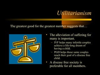 Engineering 124; 
Spring 2003 
Utilitarianism 
The greatest good for the greatest number suggests that… 
• The alleviation of suffering for 
many is important. 
– IVF helps many infertile couples 
achieve a life-long dream of 
having a child. 
– PGD helps those same couples 
reach their goal of a disease free 
child. 
• A disease free society is 
preferable for all members. 
13 
 
