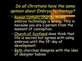 Engineering 124; 
Spring 2003 
Do all Christians have the same 
opinion about Embryo technology? 
• Roman Catholic Church: thinks 
embryo technology is wrong. This is 
because you are a person from the 
moment of conception. 
• Church of Scotland:does think that 
life is sacred but agrees with using 
embryos until the 14th day of 
development. 
• Both churches disagree with the idea 
of designer babies 
16 
 