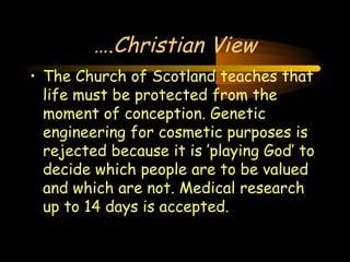 Engineering 124; 
Spring 2003 
….Christian View 
• The Church of Scotland teaches that 
life must be protected from the 
moment of conception. Genetic 
engineering for cosmetic purposes is 
rejected because it is ’playing God’ to 
decide which people are to be valued 
and which are not. Medical research 
up to 14 days is accepted. 
18 
 