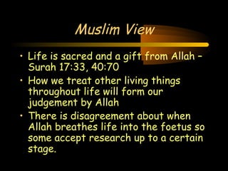 Engineering 124; 
Spring 2003 
20 
Muslim View 
• Life is sacred and a gift from Allah – 
Surah 17:33, 40:70 
• How we treat other living things 
throughout life will form our 
judgement by Allah 
• There is disagreement about when 
Allah breathes life into the foetus so 
some accept research up to a certain 
stage. 
 