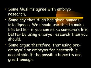 Engineering 124; 
Spring 2003 
• Some Muslims agree with embryo 
research. 
• Some say that Allah has given humans 
intelligence. We should use this to make 
life better: if you can make someone’s life 
better by using embryo research then you 
should. 
• Some argue therefore, that using pre-embryo's 
or embryos for research is 
acceptable if the possible benefits are 
great enough. 
21 
 