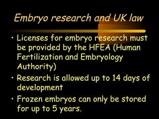 Engineering 124; 
Spring 2003 
Embryo research and UK law 
• Licenses for embryo research must 
be provided by the HFEA (Human 
Fertilization and Embryology 
Authority) 
• Research is allowed up to 14 days of 
development 
• Frozen embryos can only be stored 
for up to 5 years. 
22 
 