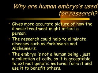 Why are human embryo’s used 
Engineering 124; 
Spring 2003 
for research? 
• Gives more accurate picture of how the 
illness/treatment might affect a 
person. 
• The research could help to eliminate 
diseases such as Parkinson’s and 
Alzheimer’s. 
• The embryo is not a human being , just 
a collection of cells, so it is acceptable 
to extract genetic material form it and 
use it to benefit others. 
23 
 