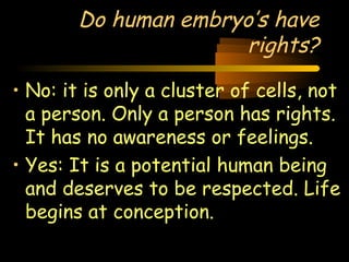 Do human embryo’s have 
Engineering 124; 
Spring 2003 
rights? 
• No: it is only a cluster of cells, not 
a person. Only a person has rights. 
It has no awareness or feelings. 
• Yes: It is a potential human being 
and deserves to be respected. Life 
begins at conception. 
24 
 