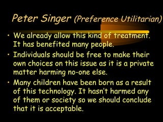 Engineering 124; 
Spring 2003 
Peter Singer (Preference Utilitarian) 
• We already allow this kind of treatment. 
It has benefited many people. 
• Individuals should be free to make their 
own choices on this issue as it is a private 
matter harming no-one else. 
• Many children have been born as a result 
of this technology. It hasn’t harmed any 
of them or society so we should conclude 
that it is acceptable. 
26 
 