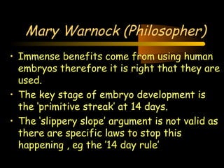 Engineering 124; 
Spring 2003 
Mary Warnock (Philosopher) 
• Immense benefits come from using human 
embryos therefore it is right that they are 
used. 
• The key stage of embryo development is 
the ‘primitive streak’ at 14 days. 
• The ‘slippery slope’ argument is not valid as 
there are specific laws to stop this 
happening , eg the ’14 day rule’ 
27 
 
