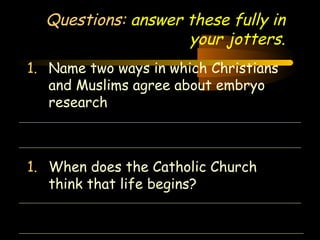 Questions: answer these fully in 
Engineering 124; 
Spring 2003 
your jotters. 
1. Name two ways in which Christians 
and Muslims agree about embryo 
research 
1. When does the Catholic Church 
30 
think that life begins? 
 