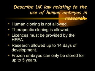 Engineering 124; 
Spring 2003 
Describe UK law relating to the 
use of human embryos in 
research. 
• Human cloning is not allowed. 
• Therapeutic cloning is allowed. 
• Licences must be provided by the 
HFEA. 
• Research allowed up to 14 days of 
development. 
• Frozen embryos can only be stored for 
up to 5 years. 
31 
 