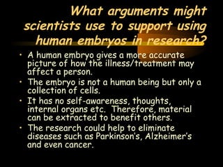 Engineering 124; 
Spring 2003 
What arguments might 
scientists use to support using 
human embryos in research? 
• A human embryo gives a more accurate 
picture of how the illness/treatment may 
affect a person. 
• The embryo is not a human being but only a 
collection of cells. 
• It has no self-awareness, thoughts, 
internal organs etc. Therefore, material 
can be extracted to benefit others. 
• The research could help to eliminate 
diseases such as Parkinson’s, Alzheimer’s 
and even cancer. 
34 
 