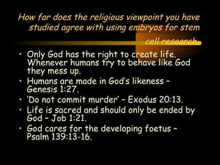 Engineering 124; 
Spring 2003 
How far does the religious viewpoint you have 
studied agree with using embryos for stem 
cell research 
• Only God has the right to create life. 
Whenever humans try to behave like God 
they mess up. 
• Humans are made in God’s likeness – 
Genesis 1:27. 
• ‘Do not commit murder’ – Exodus 20:13. 
• Life is sacred and should only be ended by 
God – Job 1:21. 
• God cares for the developing foetus – 
Psalm 139:13-16. 
35 
 