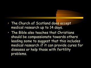Engineering 124; 
Spring 2003 
• The Church of Scotland does accept 
medical research up to 14 days. 
• The Bible also teaches that Christians 
should be compassionate towards others 
leading some to suggest that this includes 
medical research if it can provide cures for 
diseases or help those with fertility 
problems. 
37 
 