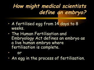 How might medical scientists 
Engineering 124; 
Spring 2003 
define an embryo? 
• A fertilised egg from 14 days to 8 
weeks. 
• The Human Fertilisation and 
Embryology Act defines an embryo as 
a live human embryo where 
fertilisation is complete. 
• or 
• An egg in the process of fertilisation. 
40 
