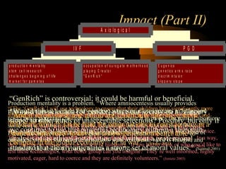 Engineering 124; 
Spring 2003 
Impact (Part II) 
P G D 
“GenRich” is controversial; it could be harmful or beneficial. 
“["The Would ‘GenRich’] this selection will use technology (of gender) to ensure place that their our children society have on significantly a "slippery 
more 
advantages than the random mix of the gene pool, widening the gap between the rich and 
poor.” slope" (Wagner to 2003) 
other kinds of unacceptable selections? Possibly, but only if 
The we wealthy continue citizens, to use whose this offspring powerful will become technology the “GenRich” without “…do a us thorough 
a great service. 
They analysis test these of technologies its ethical for justification us and even pay and enormous without sums a for professional 
the privilege. In a way, 
they standard function that as guinea clearly pigs for articulates the rest of humanity. a strong If set you of had moral to think values." of who you’d like to 
test these technologies, what better group can you imagine? They’re well informed, (Scannell highly 
2001) 
motivated, eager, hard to coerce and they are definitely volunteers.” (Jonietz 2003) 
8 
* p r o d u c t io n m e n t a lit y 
* s t e m c e ll r e s e a r c h 
* c h a lle n g e s b e g in in g o f lif e 
* m a r k e t f o r g a m e t e s 
* o c c u p a t io n o f s u r o g a t e m o t h e r h o o d 
* p la y in g C r e a t o r 
* " G e n R ic h " 
I V F 
* E u g e n ic s 
* g e n e t ic s a r m s r a c e 
* d is c r im in t a io n 
* s lip p e r y s lo p e 
A x i o l o g i c a l 
Production mentality is a problem. “Where amniocentesis usually provides 
information about a single fetus, embryo screening allows parents to judge and 
reject many potential children at once. And because it bypasses the pain of abortion, 
some fear it will be used too freely, coarsening attitudes toward the embryo.” 
Fetuses become products rather than children. (Zitner 2002) 
Fukuyama “The power defines to change eugenics the as, “future the deliberate of the breeding human of race people is, in for some 
certain 
selected ways, more heritable frightening traits.” 
than the weapons of mass destruction we 
“hear Human so genetic much engineering about today. raises It most is a directly weapon the of prospect mass creation.” 
of a new kind of 
eugenics, (Wagner with 2003) 
all the moral implications with which that word is fraught, and 
ultimately the ability to change human nature.” (Fukuyama 2002) 
And On if scientists the potential in for one discrimination, nation are Hughes, genetically a Wayne altering State doctor, unborn 
said: 
children, “I went wouldn’t into it this be to hard help for people other nations with disease. to resist Last joining time 
in a 
‘genetic I checked, arms race’ your to develop gender a is new not generation a disease.” 
better able to 
compete in the global economy – or in war?” (Wagner 2003) 
(Zitner 2002) 
 