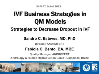 IMPART, Dubai 2013 
IVF Business Strategies in 
QM Models 
Strategies to Decrease Dropout in IVF 
Sandro C. Esteves, MD, PhD 
Director, ANDROFERT 
Fabiola C. Bento, BA, MBE 
Quality Manager, ANDROFERT 
Andrology & Human Reproduction Clinic - Campinas, Brazil 
 