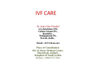 IVF CARE
Dr. Sajira Jafar Punathil
w/o Jafarkhan EM,
Calicut Airport Po ,
Kondotty ,
Malappuram Dt ,
Kerala ,India .
Email - dr@ivfcare.net
Place of Consultation:
M/s Al Abeer Medical Centre,
Sharafiyah, Jeddah ,
Kingdom of Saudi Arabia
Mobile: +966553737041
 