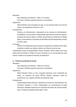149
Requisitos
Sexo: Masculino y/o femenino - Edad: 18 a 30 años.
Formación: Estudios superiores técnicos o universitarios
Experiencia:
Haber laborado como encargado de caja, en una empresa retail o de consumo
masivo, con experiencia mínima de 1 año.
Competencias:
Técnicos en Administración o Egresados de las carreras de Administración,
Contabilidad o carreras afines. Indispensable experiencia en el área de Cajas en
empresas de Consumo Masivo o Retail. Conocimientos en detección de billetes
falsos. Conocimientos a nivel básico de MS Office (Excel) Operatividad y manejo
de POS y cajas.
Funciones:
Orientar a los designados para cada caja, a manejar bien el sistema de las cajas,
enseñarle a realizar sus cuadres, rellenar sus fichas de cierre de caja.
Indispensable contar con disponibilidad a tiempo completo, horario rotativo de 8 horas
diarias entre las 9:00am a 10:00pm de lunes a domingo, con un día de descanso entre
semana. Residir en la ciudad de Huancayo de preferencia.
e) Perfil de coordinador de tienda:
Requisitos
Sexo: Masculino y/o femenino - Edad: 25 a 35 años.
Formación: Estudios superiores técnicos o universitarios
Experiencia:
Haber laborado mínimo un año, ocupando posiciones como coordinador de
tienda, en empresas del sector RETAIL (tiendas, boutiques, áreas de
autoservicios, etc.), ligados al ámbito de prendas de vestir.
Competencias:
Indispensable estudios técnicos o superiores en carreras de: Administración, Ing.
Comercial, Industrial o a fines. Indispensable con conocimientos de Excel
intermedio. Deseable experiencia en empresas del ámbito del comercio Retail,
textil o Tiendas por Departamentos (Dpto. Textil).
 
